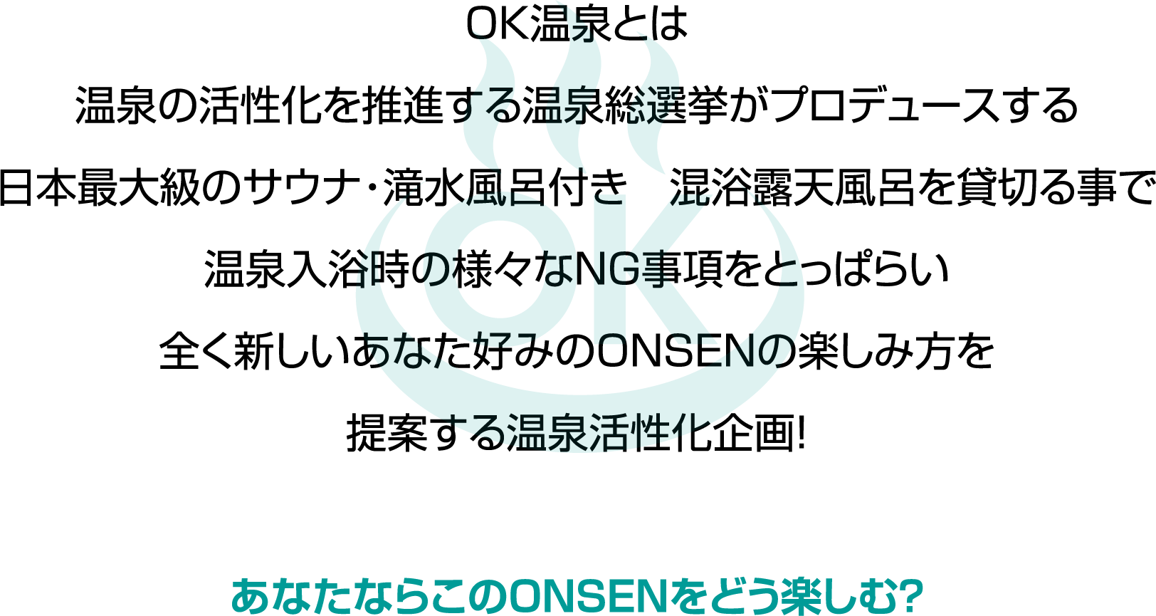 OK温泉とは温泉の活性化を推進する温泉総選挙がプロデュースする日本最大級のサウナ・滝水風呂付き混浴露天風呂を貸切る事で温泉入浴時の様々なNG事項をとっぱらい全く新しいあなた好みのONSENの楽しみ方を提案する温泉活性化企画!あなたならこのONSENをどう楽しむ?